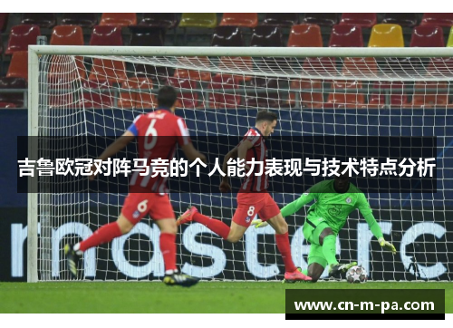 吉鲁欧冠对阵马竞的个人能力表现与技术特点分析