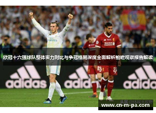 欧冠十六强球队整体实力对比与争冠格局深度全面解析前瞻观察报告解读