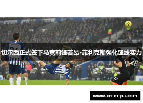 切尔西正式签下马竞前锋若昂·菲利克斯强化锋线实力