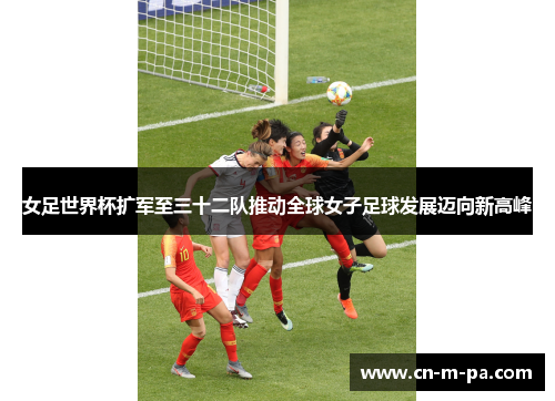 女足世界杯扩军至三十二队推动全球女子足球发展迈向新高峰 女足世界杯扩军至三十二队推动全球女子足球发展迈向新高峰