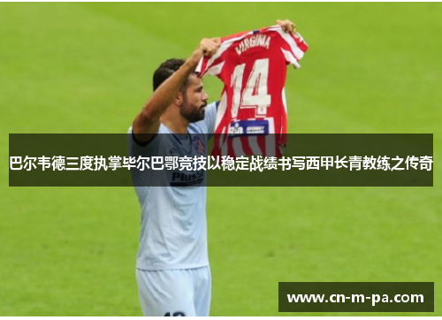 巴尔韦德三度执掌毕尔巴鄂竞技以稳定战绩书写西甲长青教练之传奇