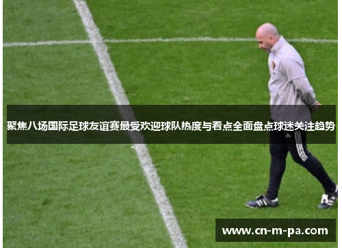 聚焦八场国际足球友谊赛最受欢迎球队热度与看点全面盘点球迷关注趋势 聚焦八场国际足球友谊赛最受欢迎球队热度与看点全面盘点球迷关注趋势