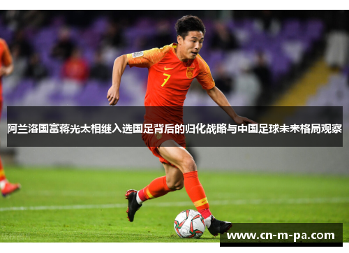 阿兰洛国富蒋光太相继入选国足背后的归化战略与中国足球未来格局观察