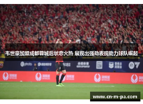 韦世豪加盟成都蓉城后状态火热 展现出强劲表现助力球队崛起 韦世豪加盟成都蓉城后状态火热 展现出强劲表现助力球队崛起