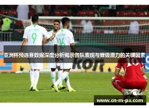 亚洲杯预选赛数据深度分析揭示各队表现与晋级潜力的关键因素 亚洲杯预选赛数据深度分析揭示各队表现与晋级潜力的关键因素