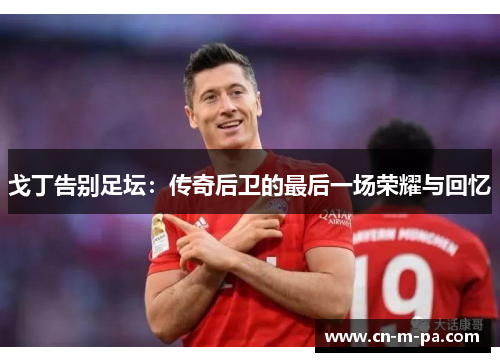 戈丁告别足坛:传奇后卫的最后一场荣耀与回忆 戈丁告别足坛:传奇后卫的最后一场荣耀与回忆
