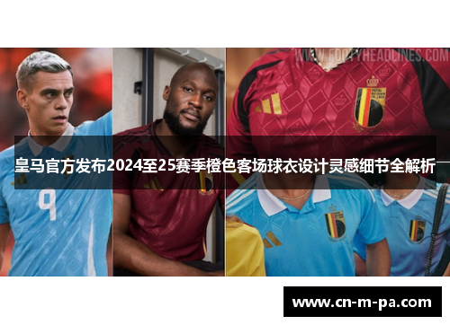 皇马官方发布2024至25赛季橙色客场球衣设计灵感细节全解析 皇马官方发布2024至25赛季橙色客场球衣设计灵感细节全解析