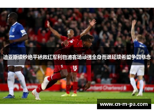 迪亚斯读秒绝平拯救红军利物浦客场顽强全身而退延续希望争四悬念 迪亚斯读秒绝平拯救红军利物浦客场顽强全身而退延续希望争四悬念